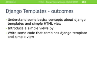 23/08/2012        Python - Django Training Course 2012 @HCMUT   102




Django Templates - outcomes
• Understand some basics concepts about django
  templates and simple HTML view
• Introduce a simple views.py
• Write some code that combines django template
  and simple view
 