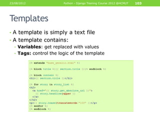 23/08/2012              Python - Django Training Course 2012 @HCMUT   103




Templates
• A template is simply a text file
• A template contains:
  • Variables: get replaced with values
  • Tags: control the logic of the template
 