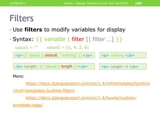 23/08/2012                  Python - Django Training Course 2012 @HCMUT   105




Filters
• Use filters to modify variables for display

• Syntax: {{ variable | filter [| filter …] }}
   value1 = “”     value2 = [1, 4, 2, 6]
   <p>{{ value1 | default: "nothing" }}</p>         <p> nothing </p>


   <p> Length: {{ value2 | length }}</p>            <p> Length: 4 </p>

 More:
         https://docs.djangoproject.com/en/1.4/ref/templates/builtins
 /#ref-templates-builtins-filters
         https://docs.djangoproject.com/en/1.4/howto/custom-
 template-tags/
 