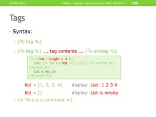 23/08/2012                     Python - Django Training Course 2012 @HCMUT   106




Tags
• Syntax:

  • {% tag %}

  • {% tag %} ... tag contents ... {% endtag %}

             {% if list | length > 0 %}
               List: {% for i in list %} {{ i }} {% endfor %}
             {% else %}
               List is empty
             {% endif %}

         list = [1, 2, 3, 4]         display: List: 1 2 3 4
         list = []                   display: List is empty
  • {# This is a comment #}
 