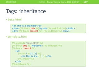 23/08/2012                  Python - Django Training Course 2012 @HCMUT   107




Tags: inheritance
• base.html

     <p>This is a example</p>
     <title>{% block title %}My site{% endblock %}</title>
     <div>{% block content %} {% endblock %}</div>

• template.html

     {% extends "base.html" %}
     {% block title %}Welcome !{% endblock %}
     {% block content %}
       <ul>
         {% for i in [1, 2] %}
            <li>This is line {{ i }}</li>
         {% endfor %}
       </ul>
     {% endblock %}
 