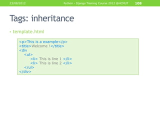 23/08/2012                     Python - Django Training Course 2012 @HCMUT   108




Tags: inheritance
• template.html

     <p>This is a example</p>
     <title>Welcome !</title>
     <div
        <ul>
            <li> This is line 1 </li>
            <li> This is line 2 </li>
        </ul>
     </div>
 