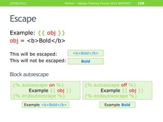 23/08/2012                Python - Django Training Course 2012 @HCMUT   109




Escape
Example: {{ obj }}
obj = <b>Bold</b>

This will be escaped:          <b>Bold</b>

This will not be escaped:           Bold


Block autoescape
 {% autoescape on %}                  {% autoescape off %}
       Example {{ obj }}                    Example {{ obj }}
 {% endautoescape %}                  {% endautoescape %}
        Example <b>Bold</b>                        Example Bold
 
