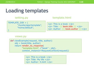 23/08/2012                  Python - Django Training Course 2012 @HCMUT   110




Loading templates
         setting.py                          template.html
  TEMPLATE_DIR = (
                                       <p> This is a book </p>
         “mysite/app/template”,
                                       <p> Title: {{ book.title }} </p>
         “home/default”,
                                       <p> Author: {{ book.author }}</p>
  )


         views.py
    def viewExample(request, title, author):
        obj = book(title, author)
        return render_to_response(
               “template.html”, {“book” : obj},
               context_instance=RequestContext(request))


                 <p> This is a book </p>
                 <p> Title: My life </p>
                 <p> Author: H.Anh </p>
 