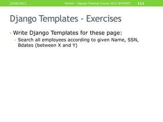 23/08/2012             Python - Django Training Course 2012 @HCMUT   111




Django Templates - Exercises
• Write Django Templates for these page:
  • Search all employees according to given Name, SSN,
    Bdates (between X and Y)
 
