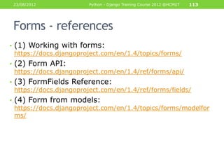 23/08/2012             Python - Django Training Course 2012 @HCMUT   113




 Forms - references
• (1) Working with forms:
  https://docs.djangoproject.com/en/1.4/topics/forms/
• (2) Form API:
  https://docs.djangoproject.com/en/1.4/ref/forms/api/
• (3) FormFields Reference:
  https://docs.djangoproject.com/en/1.4/ref/forms/fields/
• (4) Form from models:
  https://docs.djangoproject.com/en/1.4/topics/forms/modelfor
  ms/
 