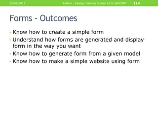 23/08/2012         Python - Django Training Course 2012 @HCMUT   114




Forms - Outcomes
• Know how to create a simple form
• Understand how forms are generated and display
  form in the way you want
• Know how to generate form from a given model
• Know how to make a simple website using form
 