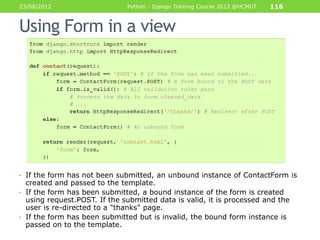 23/08/2012                    Python - Django Training Course 2012 @HCMUT   116


Using Form in a view




• If the form has not been submitted, an unbound instance of ContactForm is
  created and passed to the template.
• If the form has been submitted, a bound instance of the form is created
  using request.POST. If the submitted data is valid, it is processed and the
  user is re-directed to a "thanks" page.
• If the form has been submitted but is invalid, the bound form instance is
  passed on to the template.
 