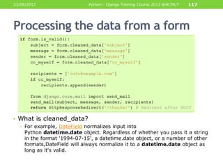23/08/2012                   Python - Django Training Course 2012 @HCMUT   117




Processing the data from a form




• What is cleaned_data?
  • For example, DateField normalizes input into
    Python datetime.date object. Regardless of whether you pass it a string
    in the format '1994-07-15', a datetime.date object, or a number of other
    formats,DateField will always normalize it to a datetime.date object as
    long as it's valid.
 