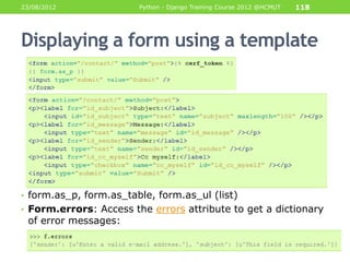 23/08/2012              Python - Django Training Course 2012 @HCMUT   118




Displaying a form using a template




• form.as_p, form.as_table, form.as_ul (list)
• Form.errors: Access the errors attribute to get a dictionary
 of error messages:
 