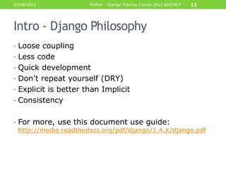 23/08/2012             Python - Django Training Course 2012 @HCMUT   12




Intro - Django Philosophy
• Loose coupling
• Less code
• Quick development
• Don‟t repeat yourself (DRY)
• Explicit is better than Implicit
• Consistency


• For more, use this document use guide:
  http://media.readthedocs.org/pdf/django/1.4.X/django.pdf
 