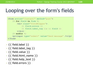 23/08/2012                Python - Django Training Course 2012 @HCMUT   120




Looping over the form's fields




• {{ field.label }}
• {{ field.label_tag }}
• {{ field.value }}
• {{ field.html_name }}
• {{ field.help_text }}
• {{ field.errors }}
 
