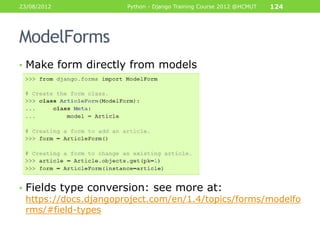 23/08/2012             Python - Django Training Course 2012 @HCMUT   124




ModelForms
• Make form directly from models




• Fields type conversion: see more at:
  https://docs.djangoproject.com/en/1.4/topics/forms/modelfo
  rms/#field-types
 