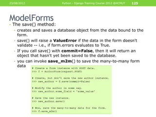 23/08/2012                Python - Django Training Course 2012 @HCMUT   125




ModelForms
• The save() method:
  • creates and saves a database object from the data bound to the
    form.
  • save() will raise a ValueError if the data in the form doesn't
    validate -- i.e., if form.errors evaluates to True.
  • If you call save() with commit=False, then it will return an
    object that hasn't yet been saved to the database.
  • you can invoke save_m2m() to save the many-to-many form
    data
 