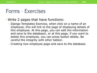 23/08/2012               Python - Django Training Course 2012 @HCMUT   127




Forms – Exercises
• Write 2 pages that have functions:
  • Django Templates Exercise, when click on a name of an
    employee, this will link to the page of displaying details of
    this employee. At this page, you can edit the information
    and save to the database!, or at this page, if you want to
    delete this employee, you can press button delete. Be
    careful the integrity with other tables!.
  • Creating new employee page and save to the database.
 