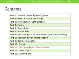 23/08/2012                    Python - Django Training Course 2012 @HCMUT   128




Contents
      Part 1: Introduction to Python/Django
      Part 2: HTML + CSS + JavaScript
      Part 3: Installation & Configuration
      Part 4: Models
      Part 5: QuerySets
      Part 6: Admin Sites
      Part 7: URL Configuration and Request/Response (Views)
      Part 8: Software development support
      Part 9: Django Templates
      Part 10: Forms
      Part 11: File Uploads and Generic View
      Part 12: Other topics
      Part 13: Deployment
 