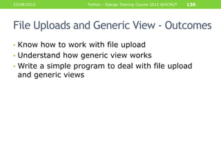23/08/2012           Python - Django Training Course 2012 @HCMUT   130




File Uploads and Generic View - Outcomes
• Know how to work with file upload
• Understand how generic view works
• Write a simple program to deal with file upload
 and generic views
 