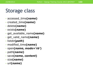 23/08/2012              Python - Django Training Course 2012 @HCMUT   133




Storage class
• accessed_time(name)
• created_time(name)
• delete(name)
• exists(name)
• get_available_name(name)
• get_valid_name(name)
• listdir(path)
• modified_time(name)
• open(name, mode='rb')
• path(name)
• save(name, content)
• size(name)
• url(name)
 