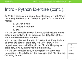 23/08/2012                  Python - Django Training Course 2012 @HCMUT   14




Intro – Python Exercise (cont.)
3. Write a dictionary program (use Dictionary type). When
launching, the users can choose 3 options from the main
menu:
         a. Search a word
         b. Import dictionary
         c. Exit
- If the user chooses Search a word, it will require him to
enter a word, then, it will print out the definition of this
word and return the main menu.
- If the user chooses Import dictionary, it will require him
to enter the path of dictionary file. After that, it will
import words and definitions in the file into the program
dictionary. Finally, it returns the main menu.
- If the user chooses Exit, the program will terminate
immediately. The dictionary file is a plain text file with the
following format:
 