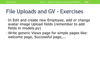 23/08/2012          Python - Django Training Course 2012 @HCMUT   141




File Uploads and GV - Exercises
• In Edit and create new Employee, add or change
  avatar image Upload fields (remember to add
  fields in models.py)
• Write generic Views page for simple pages like:
  welcome page, Successful page,...
 