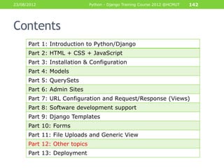 23/08/2012                    Python - Django Training Course 2012 @HCMUT   142




Contents
      Part 1: Introduction to Python/Django
      Part 2: HTML + CSS + JavaScript
      Part 3: Installation & Configuration
      Part 4: Models
      Part 5: QuerySets
      Part 6: Admin Sites
      Part 7: URL Configuration and Request/Response (Views)
      Part 8: Software development support
      Part 9: Django Templates
      Part 10: Forms
      Part 11: File Uploads and Generic View
      Part 12: Other topics
      Part 13: Deployment
 