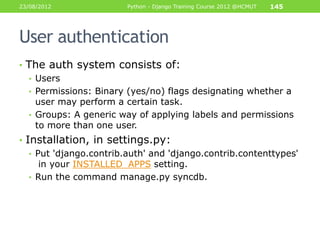23/08/2012              Python - Django Training Course 2012 @HCMUT   145




User authentication
• The auth system consists of:
  • Users
  • Permissions: Binary (yes/no) flags designating whether a
    user may perform a certain task.
  • Groups: A generic way of applying labels and permissions
    to more than one user.
• Installation, in settings.py:
   • Put 'django.contrib.auth' and 'django.contrib.contenttypes'
      in your INSTALLED_APPS setting.
   • Run the command manage.py syncdb.
 