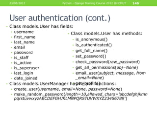 23/08/2012               Python - Django Training Course 2012 @HCMUT   146




 User authentication (cont.)
• Class models.User has fields:
   • username
                            • Class models.User has methods:
   • first_name
                               • is_anonymous()
   • last_name
                               • is_authenticated()
   • email
                               • get_full_name()
   • password
   • is_staff                  • set_password()
   • is_active                 • check_password(raw_password)
   • is_superuser              • get_all_permissions(obj=None)
   • last_login                • email_user(subject, message, from
   • date_joined                 _email=None)
                               • get_profile()
• Class models.UserManager has helper functions:
  • create_user(username, email=None, password=None)
  • make_random_password(length=10,allowed_chars='abcdefghjkmn
   pqrstuvwxyzABCDEFGHJKLMNPQRSTUVWXYZ23456789')
 