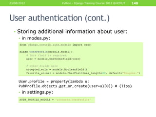 23/08/2012               Python - Django Training Course 2012 @HCMUT   148




User authentication (cont.)
  • Storing additional information about user:
    • in modes.py:




     User.profile = property(lambda u:
     PubProfile.objects.get_or_create(user=u)[0]) # (Tips)
     • in settings.py:
 