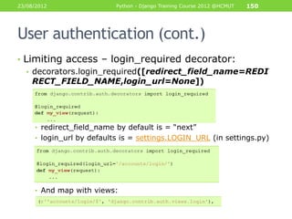 23/08/2012                 Python - Django Training Course 2012 @HCMUT   150




User authentication (cont.)
• Limiting access – login_required decorator:
   • decorators.login_required([redirect_field_name=REDI
     RECT_FIELD_NAME,login_url=None])




     • redirect_field_name by default is = “next”
     • login_url by defaults is = settings.LOGIN_URL (in settings.py)




     • And map with views:
 