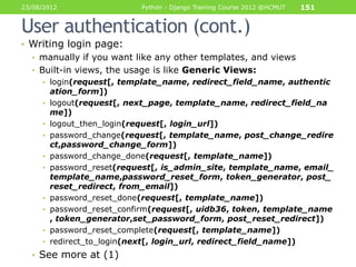 23/08/2012                  Python - Django Training Course 2012 @HCMUT   151


User authentication (cont.)
• Writing login page:
  • manually if you want like any other templates, and views
  • Built-in views, the usage is like Generic Views:
     • login(request[, template_name, redirect_field_name, authentic
         ation_form])
     •   logout(request[, next_page, template_name, redirect_field_na
         me])
     •   logout_then_login(request[, login_url])
     •   password_change(request[, template_name, post_change_redire
         ct,password_change_form])
     •   password_change_done(request[, template_name])
     •   password_reset(request[, is_admin_site, template_name, email_
         template_name,password_reset_form, token_generator, post_
         reset_redirect, from_email])
     •   password_reset_done(request[, template_name])
     •   password_reset_confirm(request[, uidb36, token, template_name
         , token_generator,set_password_form, post_reset_redirect])
     •   password_reset_complete(request[, template_name])
     •   redirect_to_login(next[, login_url, redirect_field_name])
  • See more at (1)
 