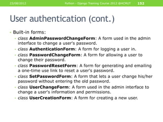 23/08/2012                 Python - Django Training Course 2012 @HCMUT   152




User authentication (cont.)
• Built-in forms:
  • class AdminPasswordChangeForm: A form used in the admin
      interface to change a user's password.
  •   class AuthenticationForm: A form for logging a user in.
  •   class PasswordChangeForm: A form for allowing a user to
      change their password.
  •   class PasswordResetForm: A form for generating and emailing
      a one-time use link to reset a user's password.
  •   class SetPasswordForm: A form that lets a user change his/her
      password without entering the old password.
  •   class UserChangeForm: A form used in the admin interface to
      change a user's information and permissions.
  •   class UserCreationForm: A form for creating a new user.
 
