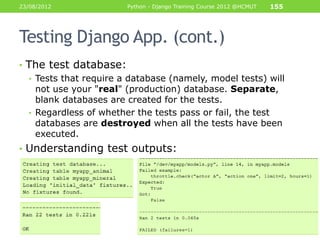 23/08/2012              Python - Django Training Course 2012 @HCMUT   155




Testing Django App. (cont.)
• The test database:
  • Tests that require a database (namely, model tests) will
    not use your "real" (production) database. Separate,
    blank databases are created for the tests.
  • Regardless of whether the tests pass or fail, the test
    databases are destroyed when all the tests have been
    executed.
• Understanding test outputs:
 