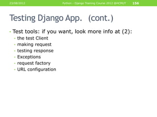 23/08/2012           Python - Django Training Course 2012 @HCMUT   156




Testing Django App. (cont.)
• Test tools: if you want, look more info at (2):
   • the test Client
   • making request
   • testing response
   • Exceptions
   • request factory
   • URL configuration
 