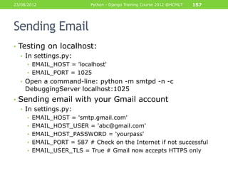 23/08/2012                Python - Django Training Course 2012 @HCMUT   157




Sending Email
• Testing on localhost:
   • In settings.py:
     • EMAIL_HOST = 'localhost'
     • EMAIL_PORT = 1025
  • Open a command-line: python -m smtpd -n -c
    DebuggingServer localhost:1025
• Sending email with your Gmail account
  • In settings.py:
     • EMAIL_HOST = 'smtp.gmail.com'
     • EMAIL_HOST_USER = 'abc@gmail.com'
     • EMAIL_HOST_PASSWORD = 'yourpass'
     • EMAIL_PORT = 587 # Check on the Internet if not successful
     • EMAIL_USER_TLS = True # Gmail now accepts HTTPS only
 