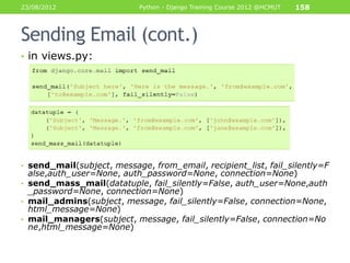 23/08/2012                  Python - Django Training Course 2012 @HCMUT   158



Sending Email (cont.)
• in views.py:




• send_mail(subject, message, from_email, recipient_list, fail_silently=F
  alse,auth_user=None, auth_password=None, connection=None)
• send_mass_mail(datatuple, fail_silently=False, auth_user=None,auth
  _password=None, connection=None)
• mail_admins(subject, message, fail_silently=False, connection=None,
  html_message=None)
• mail_managers(subject, message, fail_silently=False, connection=No
  ne,html_message=None)
 