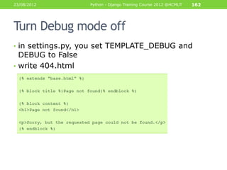 23/08/2012         Python - Django Training Course 2012 @HCMUT   162




Turn Debug mode off
• in settings.py, you set TEMPLATE_DEBUG and
  DEBUG to False
• write 404.html
 