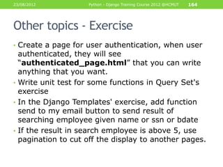 23/08/2012          Python - Django Training Course 2012 @HCMUT   164




Other topics - Exercise
• Create a page for user authentication, when user
  authenticated, they will see
  “authenticated_page.html” that you can write
  anything that you want.
• Write unit test for some functions in Query Set's
  exercise
• In the Django Templates' exercise, add function
  send to my email button to send result of
  searching employee given name or ssn or bdate
• If the result in search employee is above 5, use
  pagination to cut off the display to another pages.
 