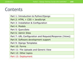 23/08/2012                    Python - Django Training Course 2012 @HCMUT   165




Contents
      Part 1: Introduction to Python/Django
      Part 2: HTML + CSS + JavaScript
      Part 3: Installation & Configuration
      Part 4: Models
      Part 5: QuerySets
      Part 6: Admin Sites
      Part 7: URL Configuration and Request/Response (Views)
      Part 8: Software development support
      Part 9: Django Templates
      Part 10: Forms
      Part 11: File Uploads and Generic View
      Part 12: Other topics
      Part 13: Deployment
 