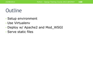 23/08/2012             Python - Django Training Course 2012 @HCMUT   168




Outline
• Setup environment
• Use Virtualenv
• Deploy w/ Apache2 and Mod_WSGI
• Serve static files
 