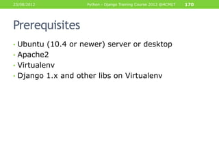 23/08/2012          Python - Django Training Course 2012 @HCMUT   170




Prerequisites
• Ubuntu (10.4 or newer) server or desktop
• Apache2
• Virtualenv
• Django 1.x and other libs on Virtualenv
 