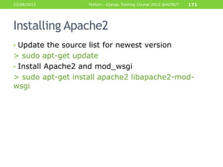 23/08/2012          Python - Django Training Course 2012 @HCMUT   171




Installing Apache2
• Update the source list for newest version
> sudo apt-get update
• Install Apache2 and mod_wsgi
> sudo apt-get install apache2 libapache2-mod-
wsgi
 