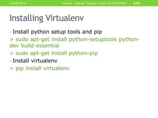 23/08/2012          Python - Django Training Course 2012 @HCMUT   172




Installing Virtualenv
• Install python setup tools and pip
> sudo apt-get install python-setuptools python-
dev build-essential
> sudo apt-get install python-pip
• Install virtualenv
> pip install virtualenv
 