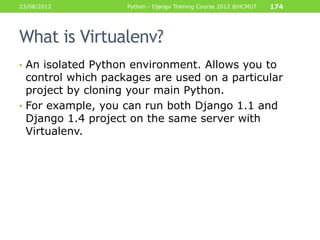 23/08/2012          Python - Django Training Course 2012 @HCMUT   174




What is Virtualenv?
• An isolated Python environment. Allows you to
  control which packages are used on a particular
  project by cloning your main Python.
• For example, you can run both Django 1.1 and
  Django 1.4 project on the same server with
  Virtualenv.
 