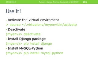 23/08/2012          Python - Django Training Course 2012 @HCMUT   176




Use it!
• Activate the virtual enviroment
> source ~/.virtualenv/myenv/bin/activate
• Deactivate
(myenv)> deactivate
• Install Django package
(myenv)> pip install django
• Install MySQL-Python
(myenv)> pip install mysql-python
 