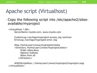 23/08/2012                  Python - Django Training Course 2012 @HCMUT   179




Apache script (Virtualhost)
• Copy the following script into /etc/apache2/sites-
 available/myproject
  <VirtualHost *:80>
       ServerName mysite.com, www.mysite.com

        CustomLog /var/logs/myproject-access_log common
        ErrorLog /var/logs/myproject-error_log

        Alias /home/user1/www/myproject/media
        <Directory /home/user1/www/myproject/static>
              Order allow,deny
              Options Indexes
              Allow from all
            </Directory>

       WSGIScriptAlias / /home/user1/www/myproject/myproject.wsgi
  </VirtualHost>
 