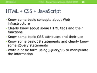 23/08/2012            Python - Django Training Course 2012 @HCMUT   18




HTML + CSS + JavaScript
• Know some basic concepts about Web
    infrastructure
•   Clearly know about some HTML tags and their
    functions
•   Know some basic CSS attributes and their use
•   Know some basic JS statements and clearly know
    some jQuery statements
•   Write a basic form using jQuery/JS to manipulate
    the information
 