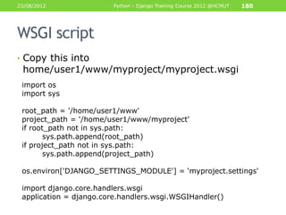 23/08/2012               Python - Django Training Course 2012 @HCMUT   180




WSGI script
• Copy this into
 home/user1/www/myproject/myproject.wsgi
 import os
 import sys

 root_path = '/home/user1/www'
 project_path = '/home/user1/www/myproject'
 if root_path not in sys.path:
        sys.path.append(root_path)
 if project_path not in sys.path:
        sys.path.append(project_path)

 os.environ['DJANGO_SETTINGS_MODULE'] = „myproject.settings'

 import django.core.handlers.wsgi
 application = django.core.handlers.wsgi.WSGIHandler()
 