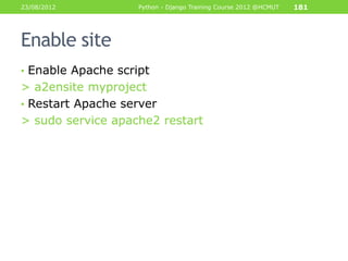 23/08/2012          Python - Django Training Course 2012 @HCMUT   181




Enable site
• Enable Apache script
> a2ensite myproject
• Restart Apache server
> sudo service apache2 restart
 