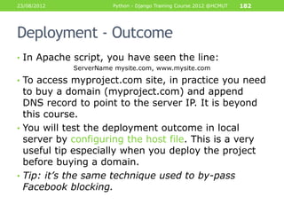 23/08/2012             Python - Django Training Course 2012 @HCMUT   182




Deployment - Outcome
• In Apache script, you have seen the line:
             ServerName mysite.com, www.mysite.com

• To access myproject.com site, in practice you need
  to buy a domain (myproject.com) and append
  DNS record to point to the server IP. It is beyond
  this course.
• You will test the deployment outcome in local
  server by configuring the host file. This is a very
  useful tip especially when you deploy the project
  before buying a domain.
• Tip: it’s the same technique used to by-pass
  Facebook blocking.
 