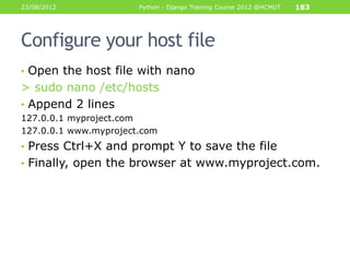 23/08/2012             Python - Django Training Course 2012 @HCMUT   183




Configure your host file
• Open the host file with nano
> sudo nano /etc/hosts
• Append 2 lines
127.0.0.1 myproject.com
127.0.0.1 www.myproject.com
• Press Ctrl+X and prompt Y to save the file
• Finally, open the browser at www.myproject.com.
 